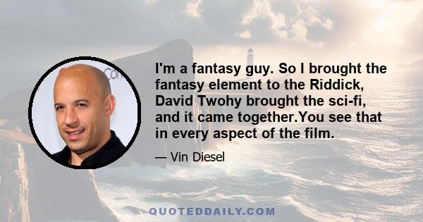 I'm a fantasy guy. So I brought the fantasy element to the Riddick, David Twohy brought the sci-fi, and it came together.You see that in every aspect of the film.