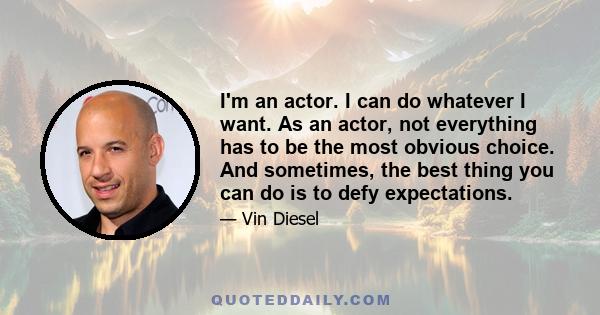 I'm an actor. I can do whatever I want. As an actor, not everything has to be the most obvious choice. And sometimes, the best thing you can do is to defy expectations.