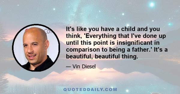 It's like you have a child and you think, 'Everything that I've done up until this point is insignificant in comparison to being a father.' It's a beautiful, beautiful thing.