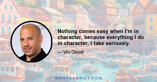 Nothing comes easy when I'm in character, because everything I do in character, I take seriously.