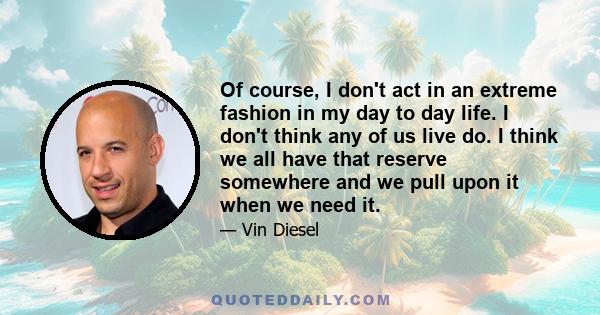 Of course, I don't act in an extreme fashion in my day to day life. I don't think any of us live do. I think we all have that reserve somewhere and we pull upon it when we need it.