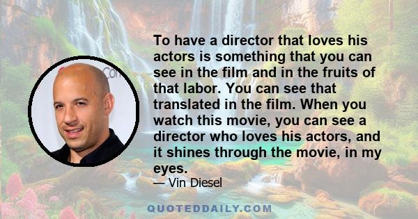 To have a director that loves his actors is something that you can see in the film and in the fruits of that labor. You can see that translated in the film. When you watch this movie, you can see a director who loves