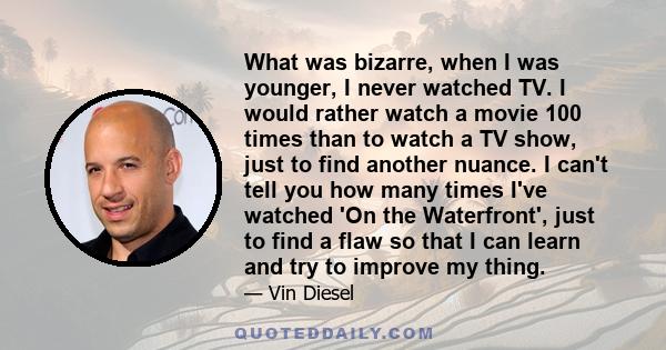 What was bizarre, when I was younger, I never watched TV. I would rather watch a movie 100 times than to watch a TV show, just to find another nuance. I can't tell you how many times I've watched 'On the Waterfront',