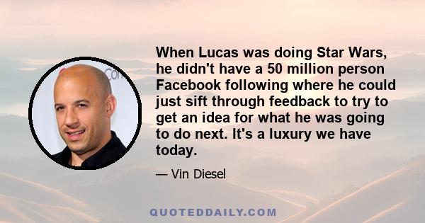 When Lucas was doing Star Wars, he didn't have a 50 million person Facebook following where he could just sift through feedback to try to get an idea for what he was going to do next. It's a luxury we have today.