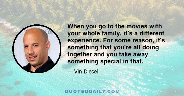 When you go to the movies with your whole family, it's a different experience. For some reason, it's something that you're all doing together and you take away something special in that.