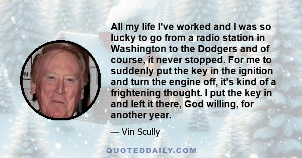 All my life I've worked and I was so lucky to go from a radio station in Washington to the Dodgers and of course, it never stopped. For me to suddenly put the key in the ignition and turn the engine off, it's kind of a