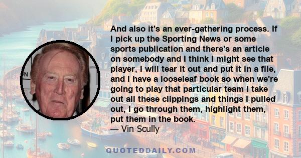 And also it's an ever-gathering process. If I pick up the Sporting News or some sports publication and there's an article on somebody and I think I might see that player, I will tear it out and put it in a file, and I