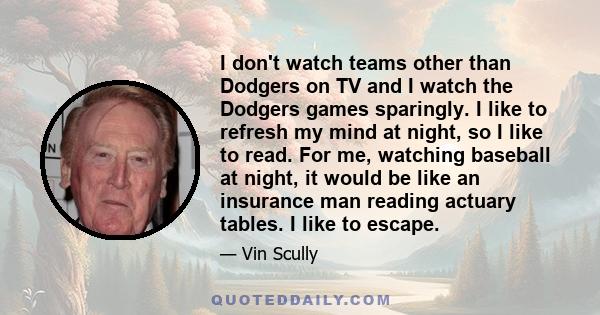 I don't watch teams other than Dodgers on TV and I watch the Dodgers games sparingly. I like to refresh my mind at night, so I like to read. For me, watching baseball at night, it would be like an insurance man reading