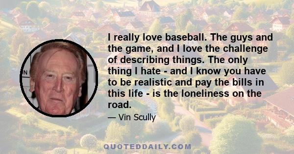 I really love baseball. The guys and the game, and I love the challenge of describing things. The only thing I hate - and I know you have to be realistic and pay the bills in this life - is the loneliness on the road.