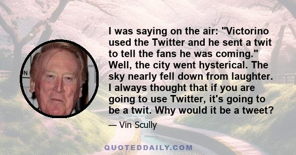 I was saying on the air: Victorino used the Twitter and he sent a twit to tell the fans he was coming. Well, the city went hysterical. The sky nearly fell down from laughter. I always thought that if you are going to