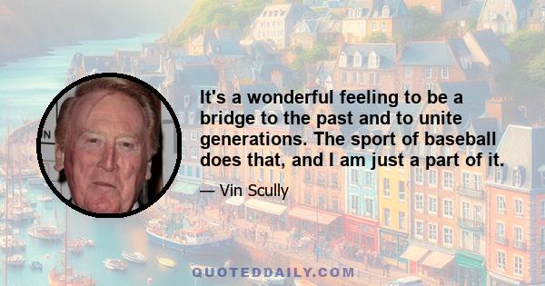 It's a wonderful feeling to be a bridge to the past and to unite generations. The sport of baseball does that, and I am just a part of it.