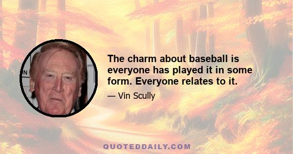 The charm about baseball is everyone has played it in some form. Everyone relates to it.