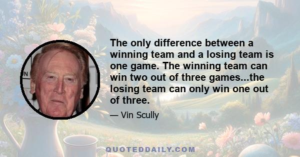 The only difference between a winning team and a losing team is one game. The winning team can win two out of three games...the losing team can only win one out of three.