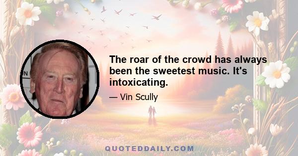 The roar of the crowd has always been the sweetest music. It's intoxicating.