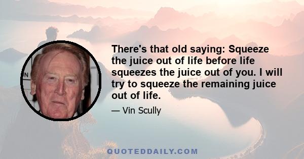 There's that old saying: Squeeze the juice out of life before life squeezes the juice out of you. I will try to squeeze the remaining juice out of life.