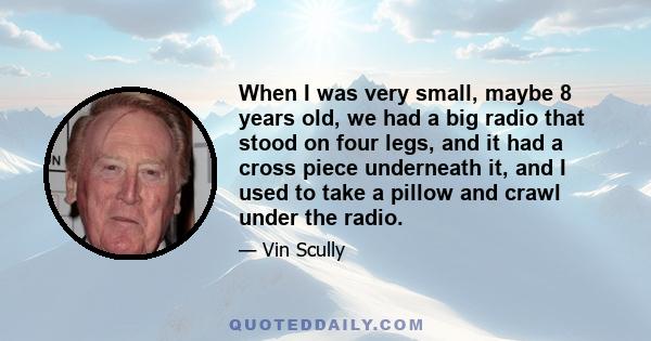 When I was very small, maybe 8 years old, we had a big radio that stood on four legs, and it had a cross piece underneath it, and I used to take a pillow and crawl under the radio.