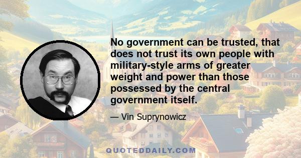 No government can be trusted, that does not trust its own people with military-style arms of greater weight and power than those possessed by the central government itself.