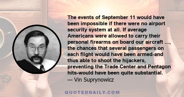 The events of September 11 would have been impossible if there were no airport security system at all. If average Americans were allowed to carry their personal firearms on board our aircraft ..., the chances that