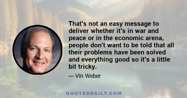 That's not an easy message to deliver whether it's in war and peace or in the economic arena, people don't want to be told that all their problems have been solved and everything good so it's a little bit tricky.