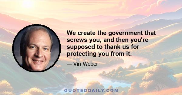 We create the government that screws you, and then you're supposed to thank us for protecting you from it.