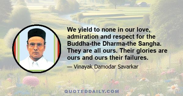 We yield to none in our love, admiration and respect for the Buddha-the Dharma-the Sangha. They are all ours. Their glories are ours and ours their failures.