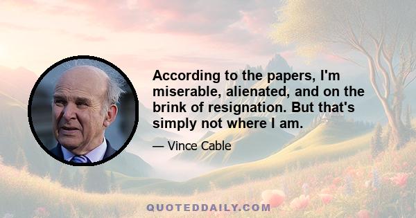 According to the papers, I'm miserable, alienated, and on the brink of resignation. But that's simply not where I am.