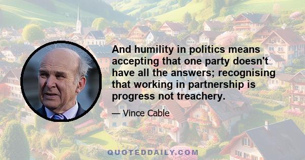 And humility in politics means accepting that one party doesn't have all the answers; recognising that working in partnership is progress not treachery.