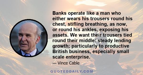 Banks operate like a man who either wears his trousers round his chest, stifling breathing, as now, or round his ankles, exposing his assets. We want their trousers tied round their middle: steady lending growth;