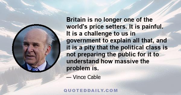 Britain is no longer one of the world's price setters. It is painful. It is a challenge to us in government to explain all that, and it is a pity that the political class is not preparing the public for it to understand 