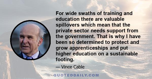 For wide swaths of training and education there are valuable spillovers which mean that the private sector needs support from the government. That is why I have been so determined to protect and grow apprenticeships and 