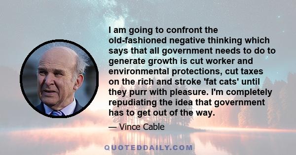 I am going to confront the old-fashioned negative thinking which says that all government needs to do to generate growth is cut worker and environmental protections, cut taxes on the rich and stroke 'fat cats' until