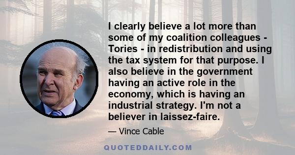 I clearly believe a lot more than some of my coalition colleagues - Tories - in redistribution and using the tax system for that purpose. I also believe in the government having an active role in the economy, which is