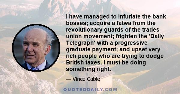 I have managed to infuriate the bank bosses; acquire a fatwa from the revolutionary guards of the trades union movement; frighten the 'Daily Telegraph' with a progressive graduate payment; and upset very rich people who 