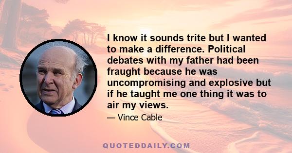 I know it sounds trite but I wanted to make a difference. Political debates with my father had been fraught because he was uncompromising and explosive but if he taught me one thing it was to air my views.