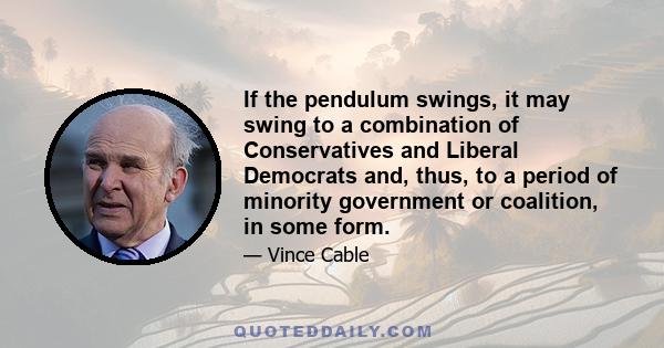 If the pendulum swings, it may swing to a combination of Conservatives and Liberal Democrats and, thus, to a period of minority government or coalition, in some form.