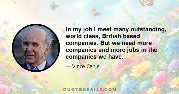 In my job I meet many outstanding, world class, British based companies. But we need more companies and more jobs in the companies we have.