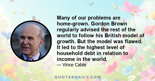 Many of our problems are home-grown. Gordon Brown regularly advised the rest of the world to follow his British model of growth. But the model was flawed. It led to the highest level of household debt in relation to