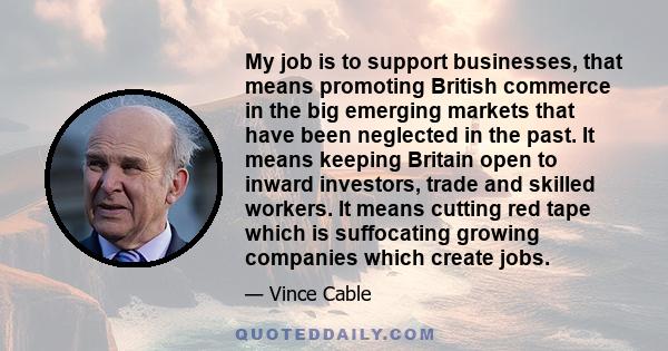 My job is to support businesses, that means promoting British commerce in the big emerging markets that have been neglected in the past. It means keeping Britain open to inward investors, trade and skilled workers. It