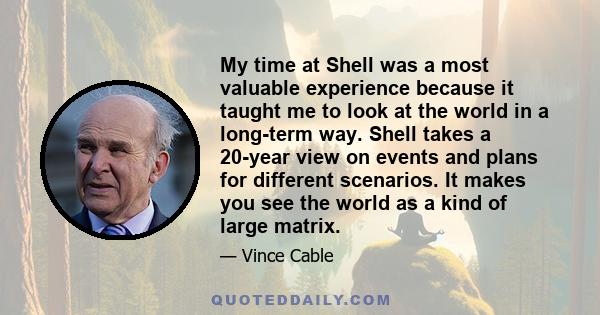 My time at Shell was a most valuable experience because it taught me to look at the world in a long-term way. Shell takes a 20-year view on events and plans for different scenarios. It makes you see the world as a kind