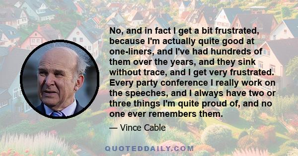 No, and in fact I get a bit frustrated, because I'm actually quite good at one-liners, and I've had hundreds of them over the years, and they sink without trace, and I get very frustrated. Every party conference I