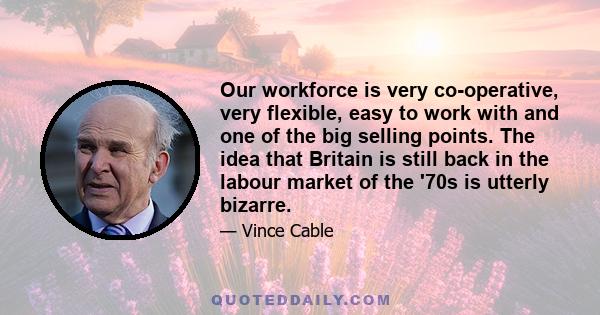 Our workforce is very co-operative, very flexible, easy to work with and one of the big selling points. The idea that Britain is still back in the labour market of the '70s is utterly bizarre.