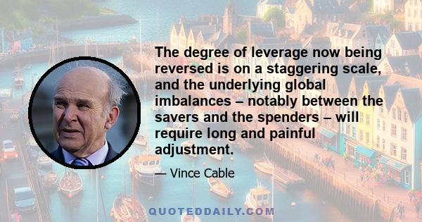 The degree of leverage now being reversed is on a staggering scale, and the underlying global imbalances – notably between the savers and the spenders – will require long and painful adjustment.