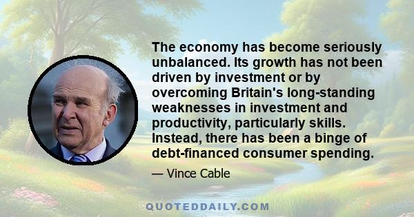 The economy has become seriously unbalanced. Its growth has not been driven by investment or by overcoming Britain's long-standing weaknesses in investment and productivity, particularly skills. Instead, there has been