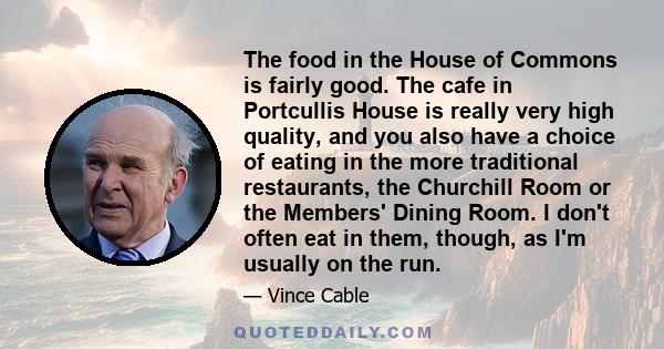 The food in the House of Commons is fairly good. The cafe in Portcullis House is really very high quality, and you also have a choice of eating in the more traditional restaurants, the Churchill Room or the Members'