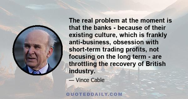 The real problem at the moment is that the banks - because of their existing culture, which is frankly anti-business, obsession with short-term trading profits, not focusing on the long term - are throttling the