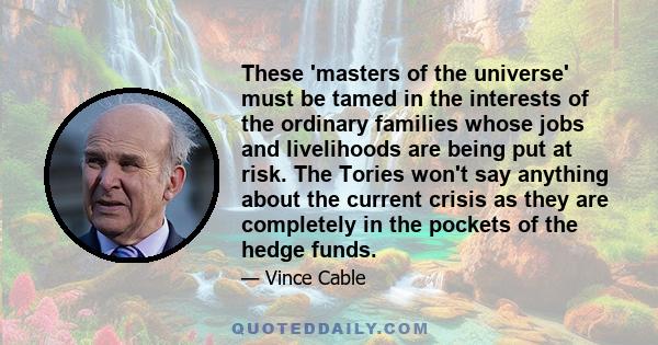 These 'masters of the universe' must be tamed in the interests of the ordinary families whose jobs and livelihoods are being put at risk. The Tories won't say anything about the current crisis as they are completely in