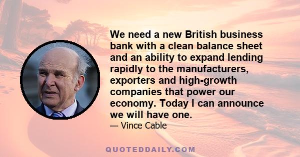 We need a new British business bank with a clean balance sheet and an ability to expand lending rapidly to the manufacturers, exporters and high-growth companies that power our economy. Today I can announce we will have 