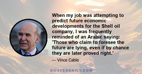 When my job was attempting to predict future economic developments for the Shell oil company, I was frequently reminded of an Arabic saying: 'Those who claim to foresee the future are lying, even if by chance they are