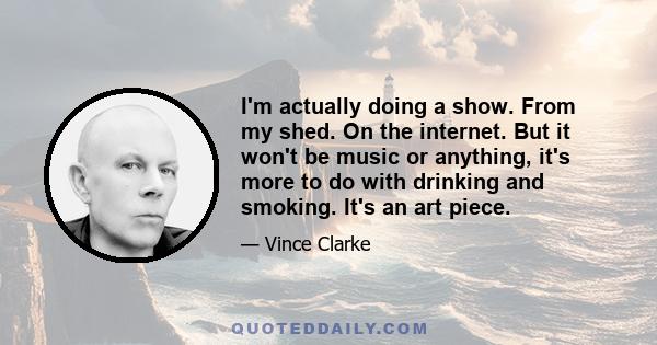 I'm actually doing a show. From my shed. On the internet. But it won't be music or anything, it's more to do with drinking and smoking. It's an art piece.