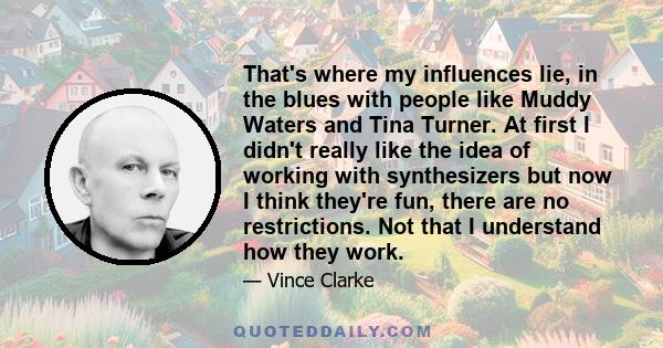 That's where my influences lie, in the blues with people like Muddy Waters and Tina Turner. At first I didn't really like the idea of working with synthesizers but now I think they're fun, there are no restrictions. Not 